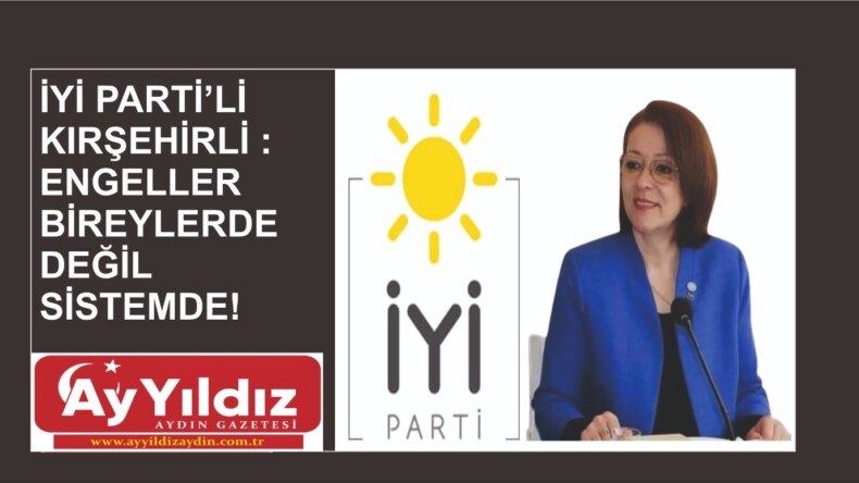 İYİ PARTİ’Lİ KIRŞEHİRLİ : ENGELLER BİREYLERDE DEĞİL SİSTEMDE!
