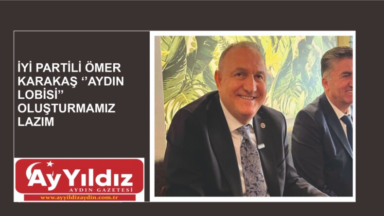 İYİ PARTİLİ ÖMER KARAKAŞ ‘’AYDIN LOBİSİ’’ OLUŞTURMAMIZ LAZIM